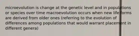 microevolution is change at the genetic level and in populations or species over time macroevolution occurs when new life forms are derived from older ones (referring to the evolution of differences among populations that would warrant placement in different genera)