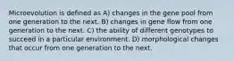 Microevolution is defined as A) changes in the gene pool from one generation to the next. B) changes in gene flow from one generation to the next. C) the ability of different genotypes to succeed in a particular environment. D) morphological changes that occur from one generation to the next.