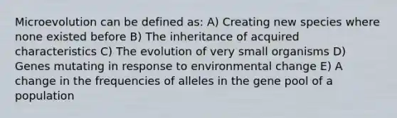 Microevolution can be defined as: A) Creating new species where none existed before B) The inheritance of acquired characteristics C) The evolution of very small organisms D) Genes mutating in response to environmental change E) A change in the frequencies of alleles in the gene pool of a population