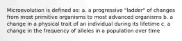 Microevolution is defined as: a. a progressive "ladder" of changes from most primitive organisms to most advanced organisms b. a change in a physical trait of an individual during its lifetime c. a change in the frequency of alleles in a population over time