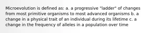 Microevolution is defined as: a. a progressive "ladder" of changes from most primitive organisms to most advanced organisms b. a change in a physical trait of an individual during its lifetime c. a change in the frequency of alleles in a population over time