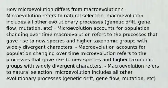 How microevolution differs from macroevolution? - Microevolution refers to natural selection, macroevolution includes all other evolutionary processes (genetic drift, gene flow, mutation, etc) - Microevolution accounts for population changing over time macroevolution refers to the processes that gave rise to new species and higher taxonomic groups with widely divergent characters. - Macroevolution accounts for population changing over time microevolution refers to the processes that gave rise to new species and higher taxonomic groups with widely divergent characters. - Macroevolution refers to natural selection, microevolution includes all other evolutionary processes (genetic drift, gene flow, mutation, etc)