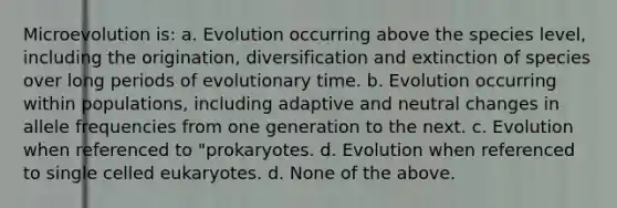 Microevolution is: a. Evolution occurring above the species level, including the origination, diversification and extinction of species over long periods of evolutionary time. b. Evolution occurring within populations, including adaptive and neutral changes in allele frequencies from one generation to the next. c. Evolution when referenced to "prokaryotes. d. Evolution when referenced to single celled eukaryotes. d. None of the above.