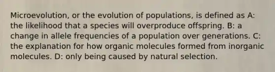 Microevolution, or the evolution of populations, is defined as A: the likelihood that a species will overproduce offspring. B: a change in allele frequencies of a population over generations. C: the explanation for how organic molecules formed from inorganic molecules. D: only being caused by natural selection.