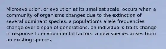 Microevolution, or evolution at its smallest scale, occurs when a community of organisms changes due to the extinction of several dominant species. a population's allele frequencies change over a span of generations. an individual's traits change in response to environmental factors. a new species arises from an existing species.