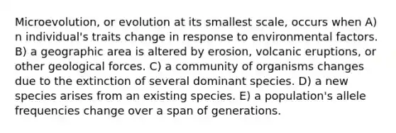 Microevolution, or evolution at its smallest scale, occurs when A) n individual's traits change in response to environmental factors. B) a geographic area is altered by erosion, volcanic eruptions, or other geological forces. C) a community of organisms changes due to the extinction of several dominant species. D) a new species arises from an existing species. E) a population's allele frequencies change over a span of generations.