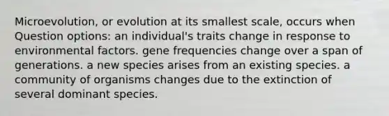 Microevolution, or evolution at its smallest scale, occurs when Question options: an individual's traits change in response to environmental factors. gene frequencies change over a span of generations. a new species arises from an existing species. a community of organisms changes due to the extinction of several dominant species.