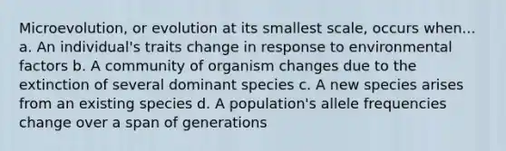 Microevolution, or evolution at its smallest scale, occurs when... a. An individual's traits change in response to environmental factors b. A community of organism changes due to the extinction of several dominant species c. A new species arises from an existing species d. A population's allele frequencies change over a span of generations