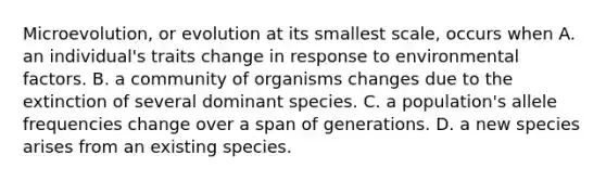 Microevolution, or evolution at its smallest scale, occurs when A. an individual's traits change in response to environmental factors. B. a community of organisms changes due to the extinction of several dominant species. C. a population's allele frequencies change over a span of generations. D. a new species arises from an existing species.