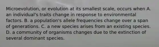 Microevolution, or evolution at its smallest scale, occurs when A. an individual's traits change in response to environmental factors. B. a population's allele frequencies change over a span of generations. C. a new species arises from an existing species. D. a community of organisms changes due to the extinction of several dominant species.