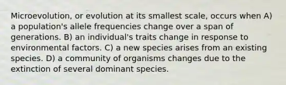 Microevolution, or evolution at its smallest scale, occurs when A) a population's allele frequencies change over a span of generations. B) an individual's traits change in response to environmental factors. C) a new species arises from an existing species. D) a community of organisms changes due to the extinction of several dominant species.