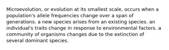 Microevolution, or evolution at its smallest scale, occurs when a population's allele frequencies change over a span of generations. a new species arises from an existing species. an individual's traits change in response to environmental factors. a community of organisms changes due to the extinction of several dominant species.