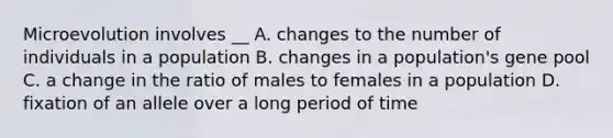 Microevolution involves __ A. changes to the number of individuals in a population B. changes in a population's gene pool C. a change in the ratio of males to females in a population D. fixation of an allele over a long period of time