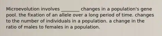 Microevolution involves ________ changes in a population's gene pool. the fixation of an allele over a long period of time. changes to the number of individuals in a population. a change in the ratio of males to females in a population.