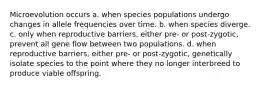 Microevolution occurs a. when species populations undergo changes in allele frequencies over time. b. when species diverge. c. only when reproductive barriers, either pre- or post-zygotic, prevent all gene flow between two populations. d. when reproductive barriers, either pre- or post-zygotic, genetically isolate species to the point where they no longer interbreed to produce viable offspring.