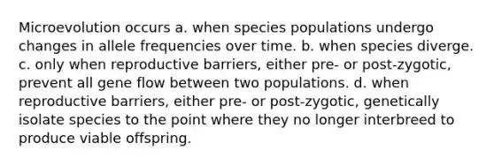 Microevolution occurs a. when species populations undergo changes in allele frequencies over time. b. when species diverge. c. only when reproductive barriers, either pre- or post-zygotic, prevent all gene flow between two populations. d. when reproductive barriers, either pre- or post-zygotic, genetically isolate species to the point where they no longer interbreed to produce viable offspring.