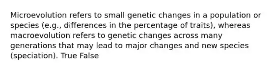 Microevolution refers to small genetic changes in a population or species (e.g., differences in the percentage of traits), whereas macroevolution refers to genetic changes across many generations that may lead to major changes and new species (speciation). True False