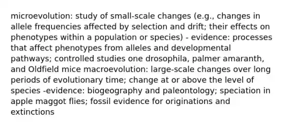 microevolution: study of small-scale changes (e.g., changes in allele frequencies affected by selection and drift; their effects on phenotypes within a population or species) - evidence: processes that affect phenotypes from alleles and developmental pathways; controlled studies one drosophila, palmer amaranth, and Oldfield mice macroevolution: large-scale changes over long periods of evolutionary time; change at or above the level of species -evidence: biogeography and paleontology; speciation in apple maggot flies; fossil evidence for originations and extinctions