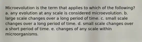 Microevolution is the term that applies to which of the following? a. any evolution at any scale is considered microevolution. b. large scale changes over a long period of time. c. small scale changes over a long period of time. d. small scale changes over a short period of time. e. changes of any scale within microorganisms.