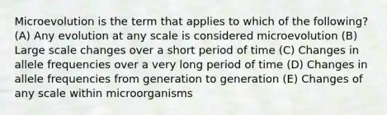 Microevolution is the term that applies to which of the following? (A) Any evolution at any scale is considered microevolution (B) Large scale changes over a short period of time (C) Changes in allele frequencies over a very long period of time (D) Changes in allele frequencies from generation to generation (E) Changes of any scale within microorganisms