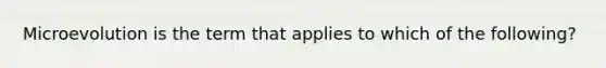 Microevolution is the term that applies to which of the following?