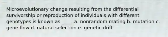 Microevolutionary change resulting from the differential survivorship or reproduction of individuals with different genotypes is known as ____. a. nonrandom mating b. mutation c. gene flow d. natural selection e. genetic drift