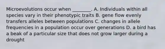 Microevolutions occur when ________. A. Individuals within all species vary in their phenotypic traits B. gene flow evenly transfers alleles between populations C. changes in allele frequencies in a population occur over generations D. a bird has a beak of a particular size that does not grow larger during a drought