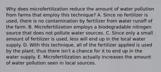 Why does microfertilization reduce the amount of water pollution from farms that employ this technique? A. Since no fertilizer is used, there is no contamination by fertilizer from water runoff of the farm. B. Microfertilization employs a biodegradable nitrogen source that does not pollute water sources. C. Since only a small amount of fertilizer is used, less will end up in the local water supply. D. With this technique, all of the fertilizer applied is used by the plant; thus there isn't a chance for it to end up in the water supply. E. Microfertilization actually increases the amount of water pollution seen in local sources.