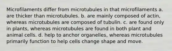 Microfilaments differ from microtubules in that microfilaments a. are thicker than microtubules. b. are mainly composed of actin, whereas microtubules are composed of tubulin. c. are found only in plants, whereas microtubules are found in both plant and animal cells. d. help to anchor organelles, whereas microtubules primarily function to help cells change shape and move.