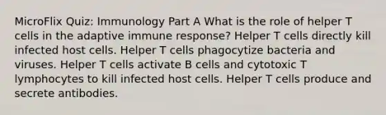 MicroFlix Quiz: Immunology Part A What is the role of helper T cells in the adaptive immune response? Helper T cells directly kill infected host cells. Helper T cells phagocytize bacteria and viruses. Helper T cells activate B cells and cytotoxic T lymphocytes to kill infected host cells. Helper T cells produce and secrete antibodies.