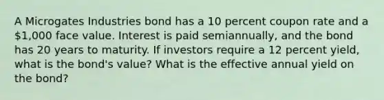 A Microgates Industries bond has a 10 percent coupon rate and a 1,000 face value. Interest is paid semiannually, and the bond has 20 years to maturity. If investors require a 12 percent yield, what is the bond's value? What is the effective annual yield on the bond?