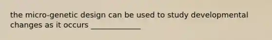 the micro-genetic design can be used to study developmental changes as it occurs _____________