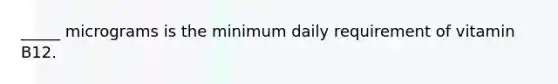 _____ micrograms is the minimum daily requirement of vitamin B12.