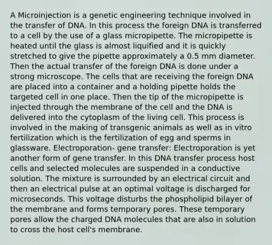 A Microinjection is a genetic engineering technique involved in the transfer of DNA. In this process the foreign DNA is transferred to a cell by the use of a glass micropipette. The micropipette is heated until the glass is almost liquified and it is quickly stretched to give the pipette approximately a 0.5 mm diameter. Then the actual transfer of the foreign DNA is done under a strong microscope. The cells that are receiving the foreign DNA are placed into a container and a holding pipette holds the targeted cell in one place. Then the tip of the micropipette is injected through the membrane of the cell and the DNA is delivered into the cytoplasm of the living cell. This process is involved in the making of transgenic animals as well as in vitro fertilization which is the fertilization of egg and sperms in glassware. Electroporation- gene transfer: Electroporation is yet another form of gene transfer. In this DNA transfer process host cells and selected molecules are suspended in a conductive solution. The mixture is surrounded by an electrical circuit and then an electrical pulse at an optimal voltage is discharged for microseconds. This voltage disturbs the phospholipid bilayer of the membrane and forms temporary pores. These temporary pores allow the charged DNA molecules that are also in solution to cross the host cell's membrane.