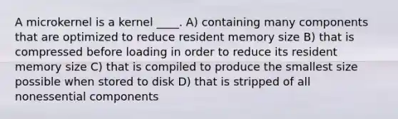 A microkernel is a kernel ____. A) containing many components that are optimized to reduce resident memory size B) that is compressed before loading in order to reduce its resident memory size C) that is compiled to produce the smallest size possible when stored to disk D) that is stripped of all nonessential components