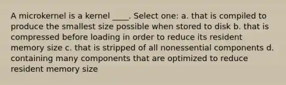 A microkernel is a kernel ____. Select one: a. that is compiled to produce the smallest size possible when stored to disk b. that is compressed before loading in order to reduce its resident memory size c. that is stripped of all nonessential components d. containing many components that are optimized to reduce resident memory size