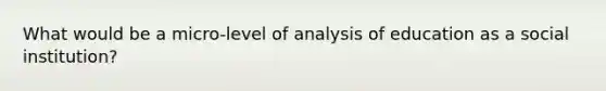 What would be a micro-level of analysis of education as a social institution?