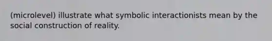 (microlevel) illustrate what symbolic interactionists mean by the social construction of reality.