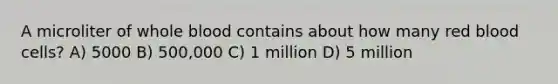 A microliter of whole blood contains about how many red blood cells? A) 5000 B) 500,000 C) 1 million D) 5 million