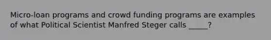 Micro-loan programs and crowd funding programs are examples of what Political Scientist Manfred Steger calls _____?