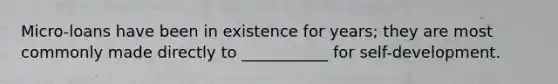 Micro-loans have been in existence for years; they are most commonly made directly to ___________ for self-development.
