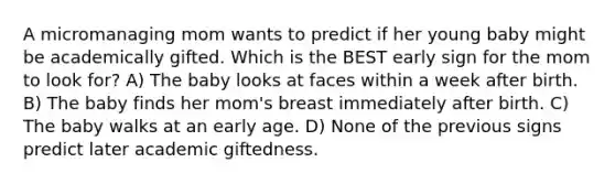 A micromanaging mom wants to predict if her young baby might be academically gifted. Which is the BEST early sign for the mom to look for? A) The baby looks at faces within a week after birth. B) The baby finds her mom's breast immediately after birth. C) The baby walks at an early age. D) None of the previous signs predict later academic giftedness.