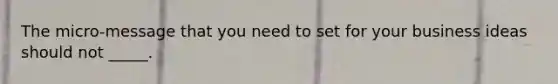 The micro-message that you need to set for your business ideas should not _____.