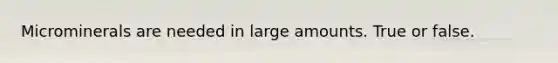 Microminerals are needed in large amounts. True or false.