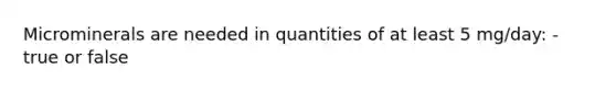Microminerals are needed in quantities of at least 5 mg/day: - true or false