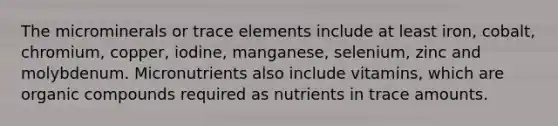 The microminerals or trace elements include at least iron, cobalt, chromium, copper, iodine, manganese, selenium, zinc and molybdenum. Micronutrients also include vitamins, which are organic compounds required as nutrients in trace amounts.