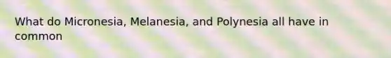 What do Micronesia, Melanesia, and Polynesia all have in common