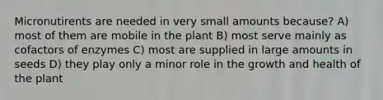 Micronutirents are needed in very small amounts because? A) most of them are mobile in the plant B) most serve mainly as cofactors of enzymes C) most are supplied in large amounts in seeds D) they play only a minor role in the growth and health of the plant