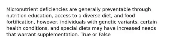 Micronutrient deficiencies are generally preventable through nutrition education, access to a diverse diet, and food fortification, however, individuals with genetic variants, certain health conditions, and special diets may have increased needs that warrant supplementation. True or False