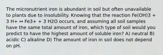 The micronutrient iron is abundant in soil but often unavailable to plants due to insolubility. Knowing that the reaction Fe(OH)3 + 3 H+ ↔ Fe3+ + 3 H2O occurs, and assuming all soil samples have the same total amount of iron, which type of soil would you predict to have the highest amount of soluble iron? A) neutral B) acidic C) alkaline D) The amount of iron in soil does not depend on pH.